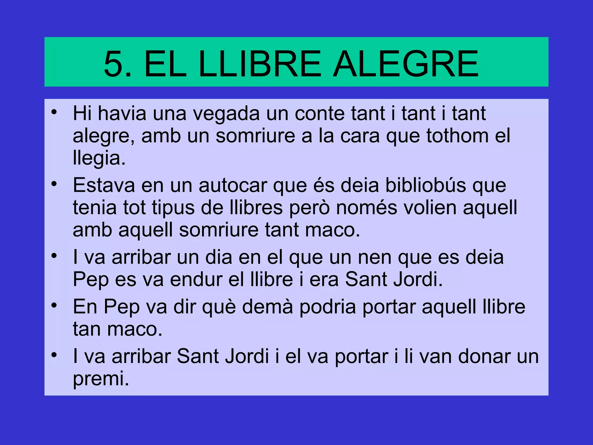 5. EL LLIBRE ALEGRE
• Hi havia una vegada un conte tant i tant i tant
  alegre, amb un somriure a la cara que tothom el
  llegia.
• Estava en un autocar que és deia bibliobús que
  tenia tot tipus de llibres però només volien aquell
  amb aquell somriure tant maco.
• I va arribar un dia en el que un nen que es deia
  Pep es va endur el llibre i era Sant Jordi.
• En Pep va dir què demà podria portar aquell llibre
  tan maco.
• I va arribar Sant Jordi i el va portar i li van donar un
  premi.
 