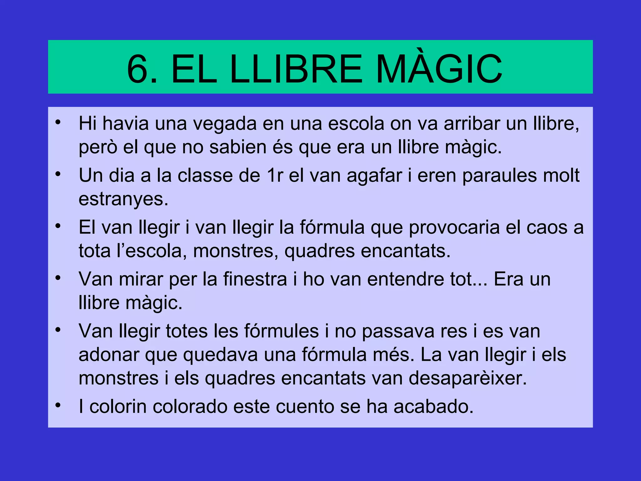 6. EL LLIBRE MÀGIC
• Hi havia una vegada en una escola on va arribar un llibre,
  però el que no sabien és que era un llibre màgic.
• Un dia a la classe de 1r el van agafar i eren paraules molt
  estranyes.
• El van llegir i van llegir la fórmula que provocaria el caos a
  tota l’escola, monstres, quadres encantats.
• Van mirar per la finestra i ho van entendre tot... Era un
  llibre màgic.
• Van llegir totes les fórmules i no passava res i es van
  adonar que quedava una fórmula més. La van llegir i els
  monstres i els quadres encantats van desaparèixer.
• I colorin colorado este cuento se ha acabado.
 