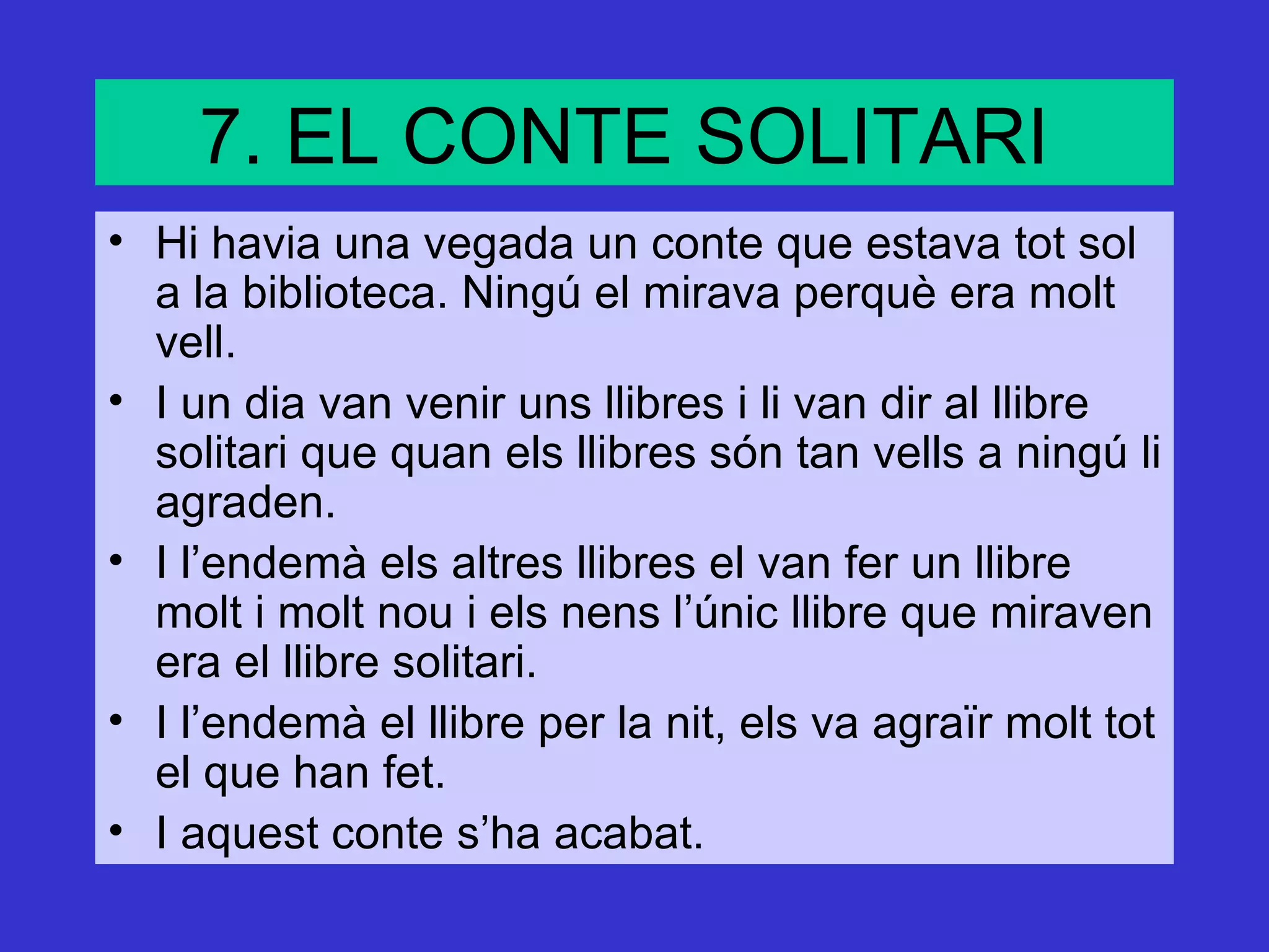 7. EL CONTE SOLITARI
• Hi havia una vegada un conte que estava tot sol
  a la biblioteca. Ningú el mirava perquè era molt
  vell.
• I un dia van venir uns llibres i li van dir al llibre
  solitari que quan els llibres són tan vells a ningú li
  agraden.
• I l’endemà els altres llibres el van fer un llibre
  molt i molt nou i els nens l’únic llibre que miraven
  era el llibre solitari.
• I l’endemà el llibre per la nit, els va agraïr molt tot
  el que han fet.
• I aquest conte s’ha acabat.
 