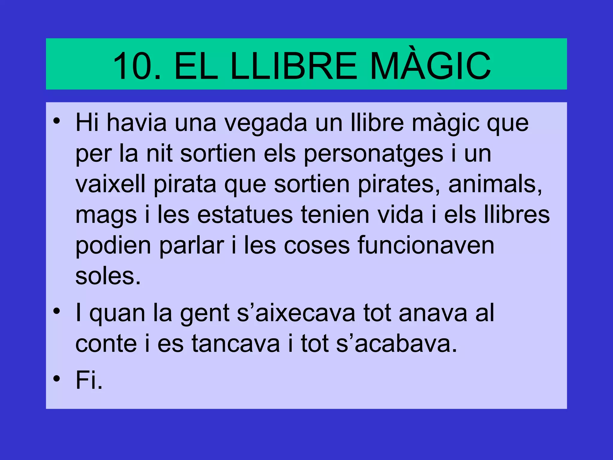 10. EL LLIBRE MÀGIC
• Hi havia una vegada un llibre màgic que
  per la nit sortien els personatges i un
  vaixell pirata que sortien pirates, animals,
  mags i les estatues tenien vida i els llibres
  podien parlar i les coses funcionaven
  soles.
• I quan la gent s’aixecava tot anava al
  conte i es tancava i tot s’acabava.
• Fi.
 