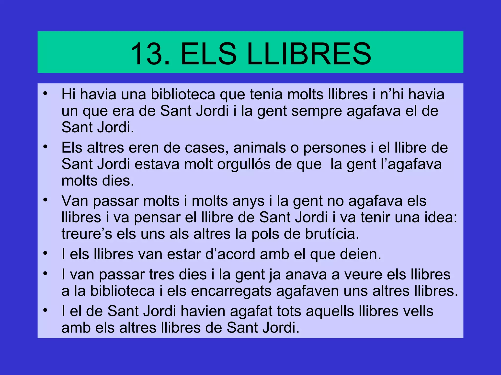 13. ELS LLIBRES
• Hi havia una biblioteca que tenia molts llibres i n’hi havia
  un que era de Sant Jordi i la gent sempre agafava el de
  Sant Jordi.
• Els altres eren de cases, animals o persones i el llibre de
  Sant Jordi estava molt orgullós de que la gent l’agafava
  molts dies.
• Van passar molts i molts anys i la gent no agafava els
  llibres i va pensar el llibre de Sant Jordi i va tenir una idea:
  treure’s els uns als altres la pols de brutícia.
• I els llibres van estar d’acord amb el que deien.
• I van passar tres dies i la gent ja anava a veure els llibres
  a la biblioteca i els encarregats agafaven uns altres llibres.
• I el de Sant Jordi havien agafat tots aquells llibres vells
  amb els altres llibres de Sant Jordi.
 