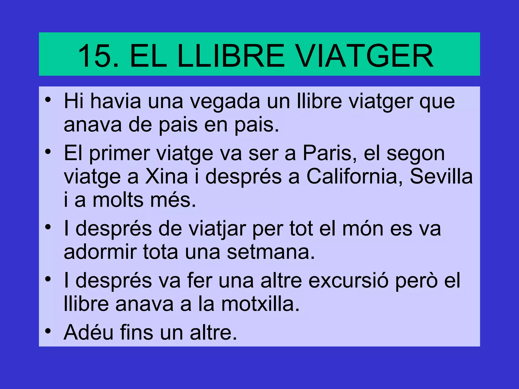 15. EL LLIBRE VIATGER
• Hi havia una vegada un llibre viatger que
  anava de pais en pais.
• El primer viatge va ser a Paris, el segon
  viatge a Xina i després a California, Sevilla
  i a molts més.
• I després de viatjar per tot el món es va
  adormir tota una setmana.
• I després va fer una altre excursió però el
  llibre anava a la motxilla.
• Adéu fins un altre.
 