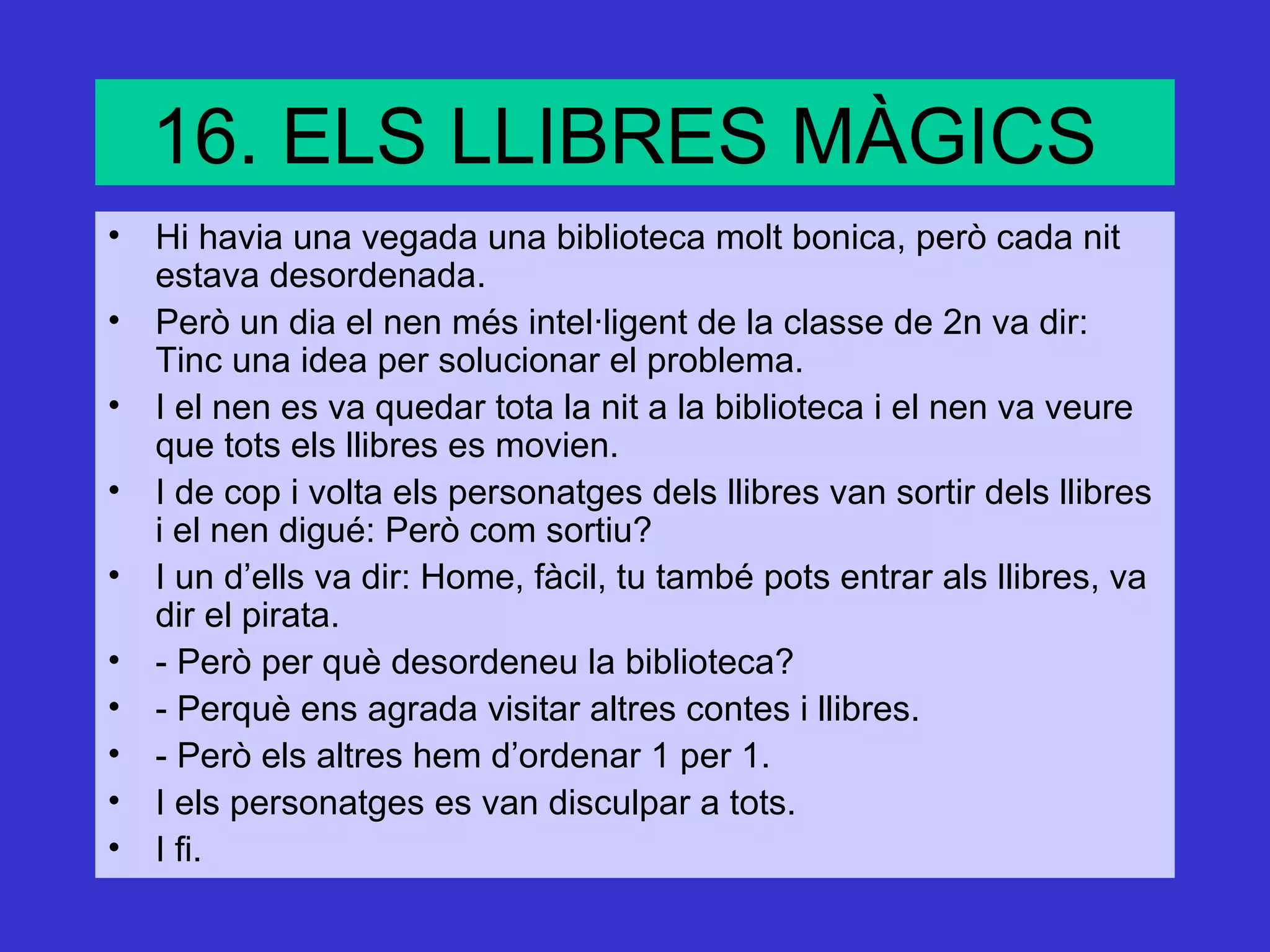 16. ELS LLIBRES MÀGICS
• Hi havia una vegada una biblioteca molt bonica, però cada nit
  estava desordenada.
• Però un dia el nen més intel·ligent de la classe de 2n va dir:
  Tinc una idea per solucionar el problema.
• I el nen es va quedar tota la nit a la biblioteca i el nen va veure
  que tots els llibres es movien.
• I de cop i volta els personatges dels llibres van sortir dels llibres
  i el nen digué: Però com sortiu?
• I un d’ells va dir: Home, fàcil, tu també pots entrar als llibres, va
  dir el pirata.
• - Però per què desordeneu la biblioteca?
• - Perquè ens agrada visitar altres contes i llibres.
• - Però els altres hem d’ordenar 1 per 1.
• I els personatges es van disculpar a tots.
• I fi.
 