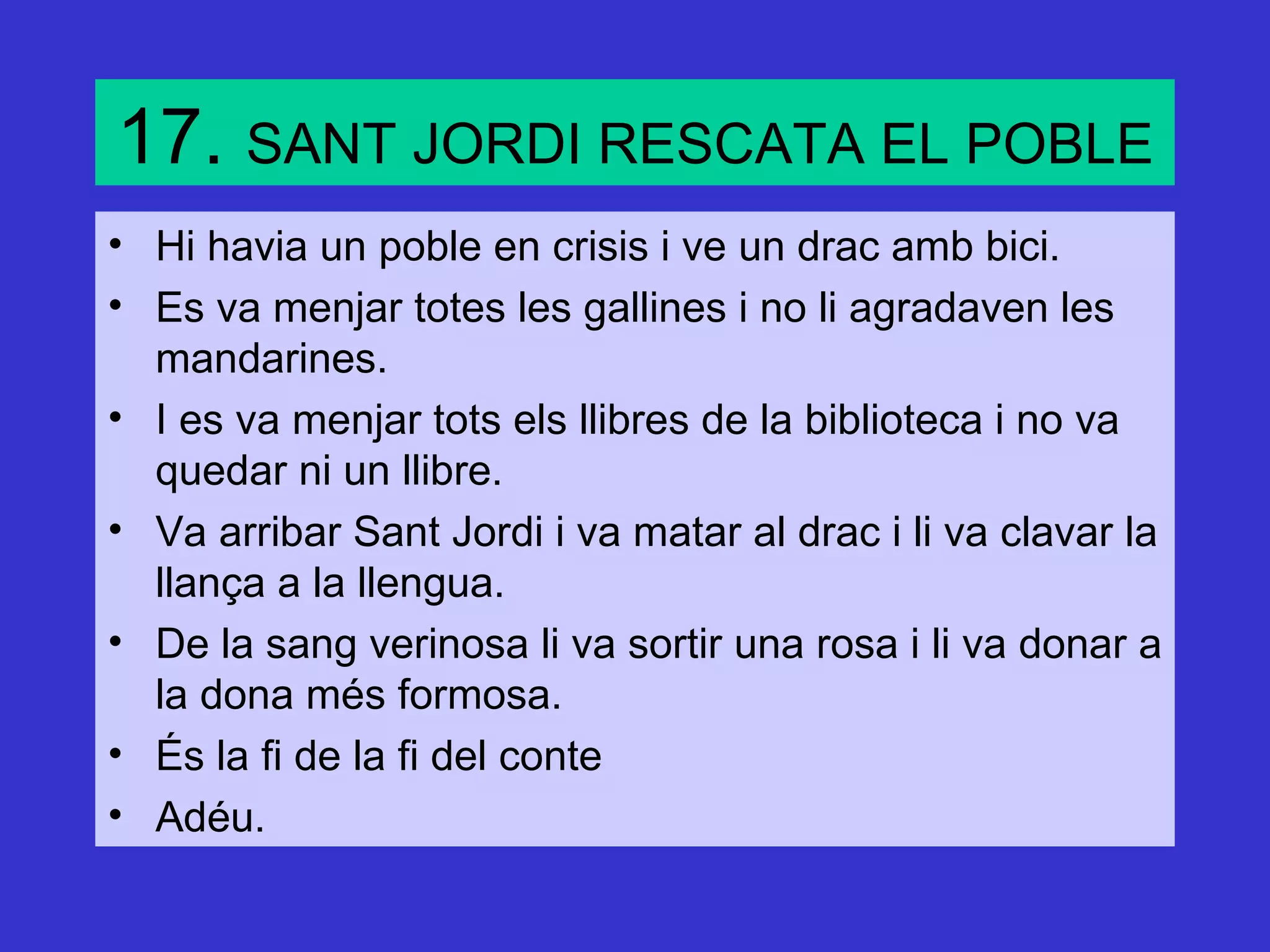 17. SANT JORDI RESCATA EL POBLE
• Hi havia un poble en crisis i ve un drac amb bici.
• Es va menjar totes les gallines i no li agradaven les
  mandarines.
• I es va menjar tots els llibres de la biblioteca i no va
  quedar ni un llibre.
• Va arribar Sant Jordi i va matar al drac i li va clavar la
  llança a la llengua.
• De la sang verinosa li va sortir una rosa i li va donar a
  la dona més formosa.
• És la fi de la fi del conte
• Adéu.
 