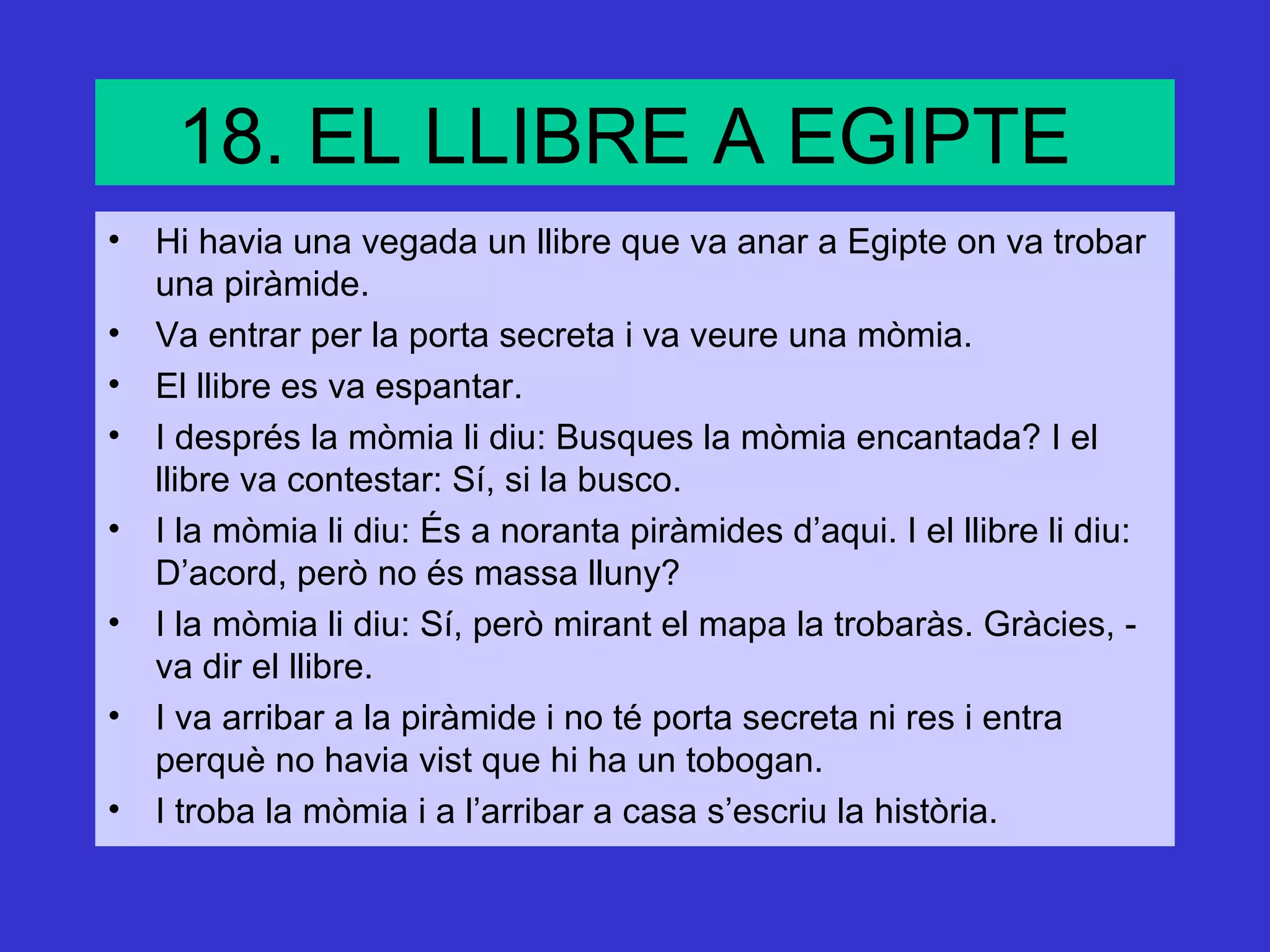 18. EL LLIBRE A EGIPTE
• Hi havia una vegada un llibre que va anar a Egipte on va trobar
  una piràmide.
• Va entrar per la porta secreta i va veure una mòmia.
• El llibre es va espantar.
• I després la mòmia li diu: Busques la mòmia encantada? I el
  llibre va contestar: Sí, si la busco.
• I la mòmia li diu: És a noranta piràmides d’aqui. I el llibre li diu:
  D’acord, però no és massa lluny?
• I la mòmia li diu: Sí, però mirant el mapa la trobaràs. Gràcies, -
  va dir el llibre.
• I va arribar a la piràmide i no té porta secreta ni res i entra
  perquè no havia vist que hi ha un tobogan.
• I troba la mòmia i a l’arribar a casa s’escriu la història.
 