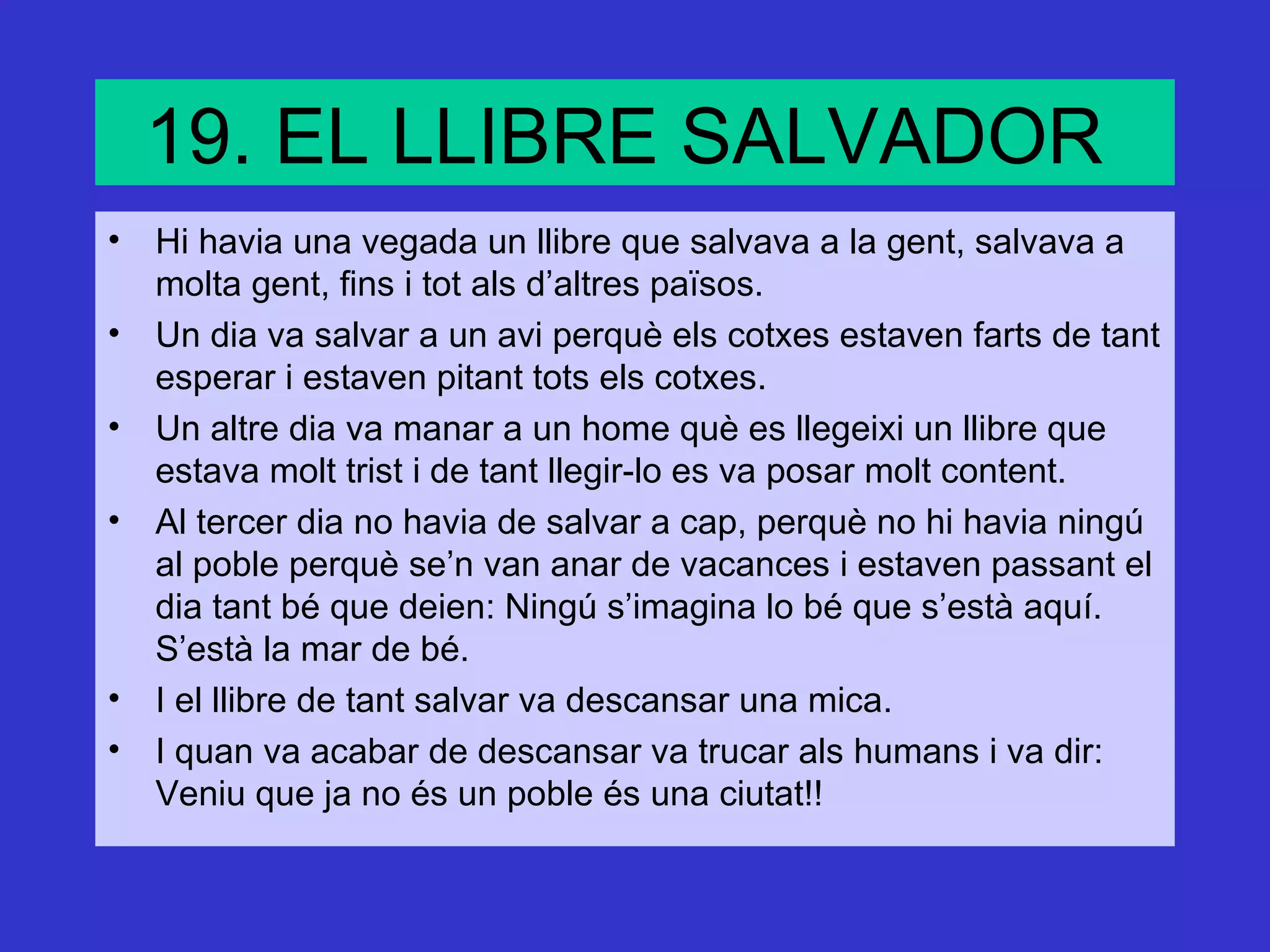 19. EL LLIBRE SALVADOR
• Hi havia una vegada un llibre que salvava a la gent, salvava a
  molta gent, fins i tot als d’altres països.
• Un dia va salvar a un avi perquè els cotxes estaven farts de tant
  esperar i estaven pitant tots els cotxes.
• Un altre dia va manar a un home què es llegeixi un llibre que
  estava molt trist i de tant llegir-lo es va posar molt content.
• Al tercer dia no havia de salvar a cap, perquè no hi havia ningú
  al poble perquè se’n van anar de vacances i estaven passant el
  dia tant bé que deien: Ningú s’imagina lo bé que s’està aquí.
  S’està la mar de bé.
• I el llibre de tant salvar va descansar una mica.
• I quan va acabar de descansar va trucar als humans i va dir:
  Veniu que ja no és un poble és una ciutat!!
 