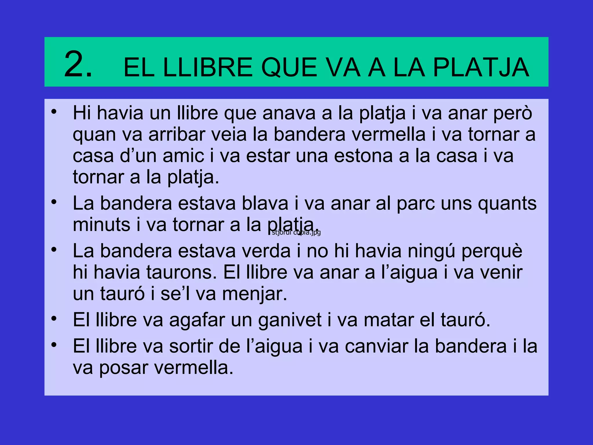 2.      EL LLIBRE QUE VA A LA PLATJA
• Hi havia un llibre que anava a la platja i va anar però
  quan va arribar veia la bandera vermella i va tornar a
  casa d’un amic i va estar una estona a la casa i va
  tornar a la platja.
• La bandera estava blava i va anar al parc uns quants
  minuts i va tornar a la platja.
                           stjordi copia.jpg


• La bandera estava verda i no hi havia ningú perquè
  hi havia taurons. El llibre va anar a l’aigua i va venir
  un tauró i se’l va menjar.
• El llibre va agafar un ganivet i va matar el tauró.
• El llibre va sortir de l’aigua i va canviar la bandera i la
  va posar vermella.
 