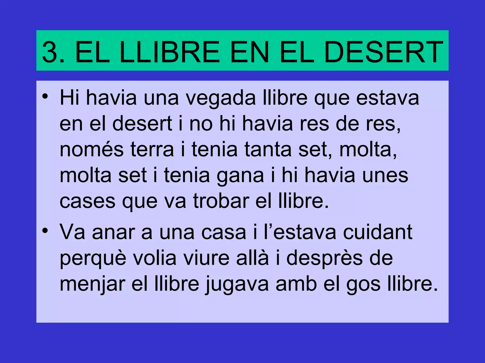 3. EL LLIBRE EN EL DESERT
• Hi havia una vegada llibre que estava
  en el desert i no hi havia res de res,
  només terra i tenia tanta set, molta,
  molta set i tenia gana i hi havia unes
  cases que va trobar el llibre.
• Va anar a una casa i l’estava cuidant
  perquè volia viure allà i desprès de
  menjar el llibre jugava amb el gos llibre.
 