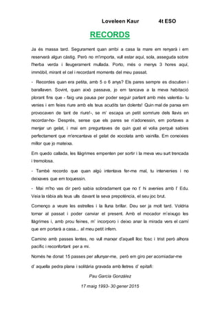 Loveleen Kaur 4t ESO
RECORDS
Ja és massa tard. Segurament quan arribi a casa la mare em renyarà i em
reservarà algun càstig. Però no m'importa, vull estar aquí, sola, asseguda sobre
l'herba verda i lleugerament mullada. Porto, més o menys 3 hores aquí,
immòbil, mirant el cel i recordant moments del meu passat.
- Recordes quan era petita, amb 5 o 6 anys? Els pares sempre es discutien i
barallaven. Sovint, quan això passava, jo em tancava a la meva habitació
plorant fins que - faig una pausa per poder seguir parlant amb més valentia- tu
venies i em feies riure amb els teus acudits tan dolents! Quin mal de panxa em
provocaven de tant de riure!-, se m’ escapa un petit somriure dels llavis en
recordar-ho- Després, sense que els pares se n’adonessin, em portaves a
menjar un gelat, i mai em preguntaves de quin gust el volia perquè sabies
perfectament que m'encantava el gelat de xocolata amb vainilla. Em coneixies
millor que jo mateixa.
Em quedo callada, les llàgrimes empenten per sortir i la meva veu surt trencada
i tremolosa.
- També recordo que quan algú intentava fer-me mal, tu intervenies i no
deixaves que em toquessin.
- Mai m'ho vas dir però sabia sobradament que no t’ hi avenies amb l’ Edu.
Veia la ràbia als teus ulls davant la seva prepotència, el seu joc brut.
Començo a veure les estrelles i la lluna brillar. Deu ser ja molt tard. Voldria
tornar al passat i poder canviar el present. Amb el mocador m’eixugo les
llàgrimes i, amb prou feines, m’ incorporo i deixo anar la mirada vers el camí
que em portarà a casa... al meu petit infern.
Camino amb passes lentes, no vull marxar d'aquell lloc fosc i trist però alhora
pacífic i reconfortant per a mi.
Només he donat 15 passes per allunyar-me, però em giro per acomiadar-me
d’ aquella pedra plana i solitària gravada amb lletres d’ epitafi:
Pau García González
17 maig 1993- 30 gener 2015
 