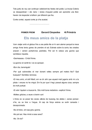 Tots junts de nou van continuar celebrant les festes del poble. La bruixa Coleria
va desaparèixer i els nens i nenes d’aquest poble van aprendre una llisó:
havien de respectar a tothom per diferent que fos.
Conte contat, aquest conte ja s’ha acabat.
..........................................
PRIMER PREMI Gerard Céspedes 4t Primària
Els meus amics de la platja
Vam viatjar amb el globus fins a una petita illa on hi vam aterrar perquè la meva
amiga Anna tenia ganes de prendre el sol. Estirats sobre la sorra, les onades
anaven i venien portant-nos pedretes. Pel cel hi volava una gavina que
semblava inquieta.
-Gavinaaaaa.- Cridà l’Anna.
La gavina en sentir-la i es va apropar.
-Bon dia, benvinguts!
-Per què sobrevoles el mar donant voltes sempre pel mateix lloc? Què
busques? Sembles nerviosa.
-El meu amic, el dofí Martí, em va dir ahir que aquest matí jugaria amb mi a la
pilota i encara no ha vingut. Em fa por que li hagi passat alguna cosa; sempre
és molt puntual.
-Si vols t’ajudem a buscar-lo. Sóc molt bona nedadora –explicà l’Anna.
-Moltes gràcies, a veure si tenim sort
L’Anna es va posar les seves ulleres de busseig, les aletes i, sense pensar-
s’ho, es va tirar a l’aigua. Al cap de força estona va sortir cansada i
decepcionada:
-No el trobo, em sap greu gavina.
-No pot ser. Has mirat a casa seva?
-No. On és?
 