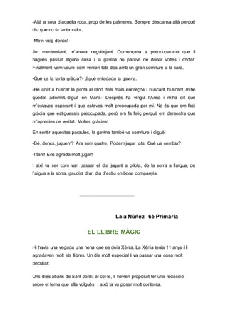-Allà a sota d’aquella roca, prop de les palmeres. Sempre descansa allà perquè
diu que no fa tanta calor.
-Me’n vaig doncs!-
Jo, mentrestant, m’anava neguitejant. Començava a preocupar-me que li
hagués passat alguna cosa i la gavina no parava de donar voltes i cridar.
Finalment vam veure com venien tots dos amb un gran somriure a la cara.
-Què us fa tanta gràcia?- digué enfadada la gavina.
-He anat a buscar la pilota al racó dels mals endreços i buscant, buscant, m’he
quedat adormit.-digué en Martí.- Després ha vingut l’Anna i m’ha dit que
m’estaves esperant i que estaves molt preocupada per mi. No és que em faci
gràcia que estiguessis preocupada, però em fa feliç perquè em demostra que
m’aprecies de veritat. Moltes gràcies!
En sentir aquestes paraules, la gavina també va somriure i digué:
-Bé, doncs, juguem? Ara som quatre. Podem jugar tots. Què us sembla?
-I tant! Ens agrada molt jugar!
I així va ser com van passar el dia jugant a pilota, de la sorra a l’aigua, de
l’aigua a la sorra, gaudint d’un dia d’estiu en bona companyia.
................................................
Laia Núñez 6è Primària
EL LLIBRE MÀGIC
Hi havia una vegada una nena que es deia Xènia. La Xènia tenia 11 anys i li
agradaven molt els llibres. Un dia molt especial li va passar una cosa molt
peculiar:
Uns dies abans de Sant Jordi, al col·le, li havien proposat fer una redacció
sobre el tema que ella volgués i això la va posar molt contenta.
 