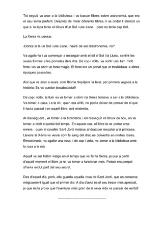 Tot seguit, va anar a la biblioteca i va buscar llibres sobre astronomia, que era
el seu tema preferit. Després de mirar diferents llibres, li va cridar l' atenció un
que a la tapa tenia el dibuix d'un Sol i una Lluna, però no tenia cap títol.
La Xenia va pensar:
-Doncs si té un Sol i una Lluna, haurà de ser d'astronomia, no?
Va agafar-lo i va començar a resseguir amb el dit el Sol i la Lluna, sentint les
seves formes a les pometes dels dits. De cop i volta, va sortir una llum molt
forta i es va obrir un forat màgic. El forat era un portal que et traslladava a altres
èpoques passades.
Així que va anar a veure com l'home trepitjava la lluna per primera vegada a la
història. Es va quedar bocabadada!!
De cop i volta, la llum es va tornar a obrir i la Xènia tornava a ser a la biblioteca.
Va tornar a casa, i a la nit , quan era al llit, no podia deixar de pensar en el que
li havia passat i en aquell llibre tant misteriós.
Al dia següent , va tornar a la biblioteca, i en resseguir el dibuix de nou, es va
tornar a obrir el portal del temps. En aquest cas, el llibre la va portar anys
enrere, quan el cavaller Sant Jordi matava al drac per rescatar a la princesa.
Llavors la Xènia va veure com la sang del drac es convertia en moltes roses.
Emocionada, va agafar una rosa, i de cop i volta, va tornar a la biblioteca amb
la rosa a la mà .
Aquell va ser l'últim viatge en el temps que va fer la Xènia, ja que a partir
d'aquell moment el llibre ja no va tornar a funcionar més. Potser era perquè
s'havia endut part del seu secret.
Des d'aquell dia, però, ella guarda aquella rosa de Sant Jordi, que es conserva
màgicament igual que el primer dia. A dia d'avui és el seu tresor més apreciat,
ja que és la prova que l'aventura més gran de la seva vida va passar de veritat!
......................................................
 