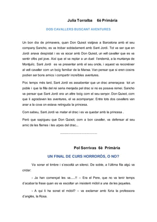 Julia Torralba 6è Primària
DOS CAVALLERS BUSCANT AVENTURES
Un bon dia de primavera, quan Don Quixot viatjava a Barcelona amb el seu
company Sancho, es va trobar sobtadament amb Sant Jordi. Tot va ser que en
Jordi anava despistat i es va xocar amb Don Quixot, un vell cavaller que es va
sentir ofès pel jove. Així que el va reptar a un duel l’endemà, a la muntanya de
Montjuiïc. Sant Jordi es va presentar amb el seu oncle, i aquest va reconèixer
al vell cavaller com un boig familiar de la Manxa. Van pensar que si eren cosins
podien ser bons amics i compartir increïbles aventures.
Poc temps més tard, Sant Jordi es assabentar que un drac amenaçava tot un
poble i que la filla del rei seria menjada pel drac si no es posava remei. Sancho
va pensar que Sant Jordi era un altre boig com el seu senyor. Don Quixot, com
que li agradaven les aventures, el va acompanyar. Entre tots dos cavallers van
anar a la cova on estava retinguda la princesa.
Com sabeu, Sant Jordi va matar el drac i es va quedar amb la princesa .
Però que sapigueu que Don Quixot, com a bon cavaller, va defensar al seu
amic de les flames i les urpes del drac...
...........................................
Pol Sorrivas 6è Primària
UN FINAL DE CURS HORRORÓS, O NO?
Va sonar el timbre i s’escoltà un silenci. De sobte, a l’última fila algú va
cridar:
- Ja han començat les va......!! – Era el Pere, que no va tenir temps
d’acabar la frase quan es va escoltar un insistent mòbil a una de les jaquetes.
- A qui li ha sonat el mòbil? – va exclamar amb fúria la professora
d’anglès, la Rosa.
 