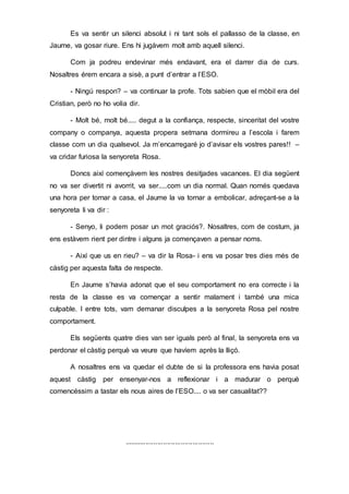 Es va sentir un silenci absolut i ni tant sols el pallasso de la classe, en
Jaume, va gosar riure. Ens hi jugàvem molt amb aquell silenci.
Com ja podreu endevinar més endavant, era el darrer dia de curs.
Nosaltres érem encara a sisè, a punt d’entrar a l’ESO.
- Ningú respon? – va continuar la profe. Tots sabien que el mòbil era del
Cristian, però no ho volia dir.
- Molt bé, molt bé..... degut a la confiança, respecte, sinceritat del vostre
company o companya, aquesta propera setmana dormireu a l’escola i farem
classe com un dia qualsevol. Ja m’encarregaré jo d’avisar els vostres pares!! –
va cridar furiosa la senyoreta Rosa.
Doncs així començàvem les nostres desitjades vacances. El dia següent
no va ser divertit ni avorrit, va ser.....com un dia normal. Quan només quedava
una hora per tornar a casa, el Jaume la va tornar a embolicar, adreçant-se a la
senyoreta li va dir :
- Senyo, li podem posar un mot graciós?. Nosaltres, com de costum, ja
ens estàvem rient per dintre i alguns ja començaven a pensar noms.
- Així que us en rieu? – va dir la Rosa- i ens va posar tres dies més de
càstig per aquesta falta de respecte.
En Jaume s’havia adonat que el seu comportament no era correcte i la
resta de la classe es va començar a sentir malament i també una mica
culpable. I entre tots, vam demanar disculpes a la senyoreta Rosa pel nostre
comportament.
Els següents quatre dies van ser iguals però al final, la senyoreta ens va
perdonar el càstig perquè va veure que havíem après la lliçó.
A nosaltres ens va quedar el dubte de si la professora ens havia posat
aquest càstig per ensenyar-nos a reflexionar i a madurar o perquè
comencéssim a tastar els nous aires de l’ESO.... o va ser casualitat??
..............................................
 