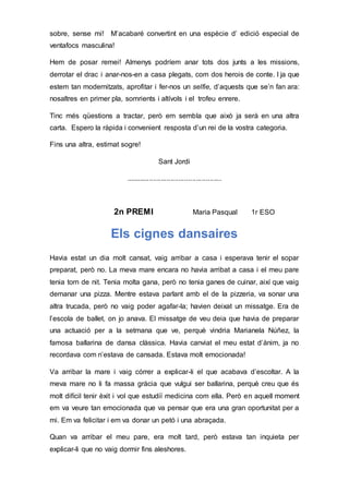 sobre, sense mi! M’acabaré convertint en una espècie d’ edició especial de
ventafocs masculina!
Hem de posar remei! Almenys podríem anar tots dos junts a les missions,
derrotar el drac i anar-nos-en a casa plegats, com dos herois de conte. I ja que
estem tan modernitzats, aprofitar i fer-nos un selfie, d’aquests que se’n fan ara:
nosaltres en primer pla, somrients i altívols i el trofeu enrere.
Tinc més qüestions a tractar, però em sembla que això ja serà en una altra
carta. Espero la ràpida i convenient resposta d’un rei de la vostra categoria.
Fins una altra, estimat sogre!
Sant Jordi
.................................................
2n PREMI Maria Pasqual 1r ESO
Els cignes dansaires
Havia estat un dia molt cansat, vaig arribar a casa i esperava tenir el sopar
preparat, però no. La meva mare encara no havia arribat a casa i el meu pare
tenia torn de nit. Tenia molta gana, però no tenia ganes de cuinar, així que vaig
demanar una pizza. Mentre estava parlant amb el de la pizzeria, va sonar una
altra trucada, però no vaig poder agafar-la; havien deixat un missatge. Era de
l’escola de ballet, on jo anava. El missatge de veu deia que havia de preparar
una actuació per a la setmana que ve, perquè vindria Marianela Núñez, la
famosa ballarina de dansa clàssica. Havia canviat el meu estat d’ànim, ja no
recordava com n’estava de cansada. Estava molt emocionada!
Va arribar la mare i vaig córrer a explicar-li el que acabava d’escoltar. A la
meva mare no li fa massa gràcia que vulgui ser ballarina, perquè creu que és
molt difícil tenir èxit i vol que estudiï medicina com ella. Però en aquell moment
em va veure tan emocionada que va pensar que era una gran oportunitat per a
mi. Em va felicitar i em va donar un petó i una abraçada.
Quan va arribar el meu pare, era molt tard, però estava tan inquieta per
explicar-li que no vaig dormir fins aleshores.
 