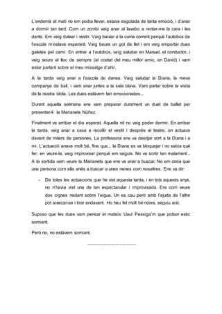 L’endemà al matí no em podia llevar, estava esgotada de tanta emoció, i d’anar
a dormir tan tard. Com un zombi vaig anar al lavabo a rentar-me la cara i les
dents. Em vaig dutxar i vestir. Vaig baixar a la cuina corrent perquè l’autobús de
l’escola m’estava esperant. Vaig beure un got de llet i em vaig emportar dues
galetes pel camí. En entrar a l’autobús, vaig saludar en Manuel, el conductor, i
vaig seure al lloc de sempre (al costat del meu millor amic, en David) i vam
estar parlant sobre el meu missatge d’ahir.
A la tarda vaig anar a l’escola de dansa. Vaig saludar la Diana, la meva
companya de ball, i vam anar juntes a la sala blava. Vam parlar sobre la visita
de la nostra ídola. Les dues estàvem tan emocionades...
Durant aquella setmana ens vam preparar durament un duet de ballet per
presentar-li la Marianela Núñez.
Finalment va arribar el dia esperat. Aquella nit no vaig poder dormir. En arribar
la tarda, vaig anar a casa a recollir el vestit i després al teatre, on actuava
davant de milers de persones. La professora ens va desitjar sort a la Diana i a
mi. L’actuació anava molt bé, fins que... la Diana es va bloquejar i no sabia què
fer; en veure-la, vaig improvisar perquè em seguís. No va sortir tan malament...
A la sortida vam veure la Marianela que ens va anar a buscar. No em creia que
una persona com ella anés a buscar a unes nenes com nosaltres. Ens va dir:
- De totes les actuacions que he vist aquesta tarda, i en tots aquests anys,
no n’havia vist una de tan espectacular i improvisada. Era com veure
dos cignes nedant sobre l’aigua. Un es cau però amb l’ajuda de l’altre
pot aixecar-se i tirar endavant. Ho heu fet molt bé noies, seguiu així.
Suposo que les dues vam pensar el mateix: Uau! Pessiga’m que potser estic
somiant.
Però no, no estàvem somiant.
........................................
 