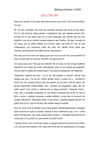 Bárbara Campos 1r ESO
CARTA AL MEU AMOR
Saps que sempre m’ha estat més fàcil escriure que dir-ho i ara vull acomiadar-
me així.
No sé com començar. No trobo les paraules precises per dir-te el que sento.
Em fa mal escriure cada paraula, m’agradaria que mai hagués passat això,
perquè em fa mal saber que mai et vaig interessar, que només vaig ser una
estúpida que es va humiliar perquè sabessis que t’estimo. Sé que l’ errada va
ser meva, per no saber oblidar, per creure’t quan una tarda em vas dir que
t’interessava, per estimar-te cada dia més, per intentar fer-te saber que
t’estimo, pel naixement de molts somnis i esperances.
Per més que tot el meu ser sàpiga que per a tu no va ser res, com prohibir-li al
meu cor que deixi de somniar, de sofrir, de plorar per tu?.
Tan poca cosa sóc? Tan poc em valores? No et culpo, no sóc el que realment
esperaves per omplir les teves expectatives, però no puc deixar de preguntar-
me per què tu omples les meves quan l’ únic que aconsegueixo són llàgrimes.
Segueixen passant els dies i jo no em vull resignar a perdre’t, encara que
sàpiga que així l’ he de fer. Sovint desitjo tornar a saber de tu, escoltar-te,
veure’t de nou, perquè encara que vas passar per la meva vida tan ràpid, vas
deixar empremtes inesborrables. Ara i sempre em preguntaré: algun dia vas
sentir amor? Vas arribar a estimar-me en algun moment? I després d’això...
Crec que a aquestes preguntes no els trobaré resposta fins el dia en què et
torni a veure i estiguis disposat a parlar oblidant, només per un moment, les
nostres diferències. Necessito saber el que sents, i aquesta vegada vull que em
parlis amb el cor i que en els teus ulls només estigui la veritat.
Avui em trobo amb la tristesa de la meva solitud, infinitament pesada, amargant
cada moment en què et recordo, plorant la teva indiferència cap a mi, i entre
tanta incomprensió, els meus pensaments només s’ ennuvolen guardant-se les
coses que no es poden dir; que només es poden sentir.
I només penso: Com serien les coses si pogués trencar les barreres per arribar
a tu, ara que tant t’estimo. Ahir vaig voler dir-te que em perdonessis si en algun
 