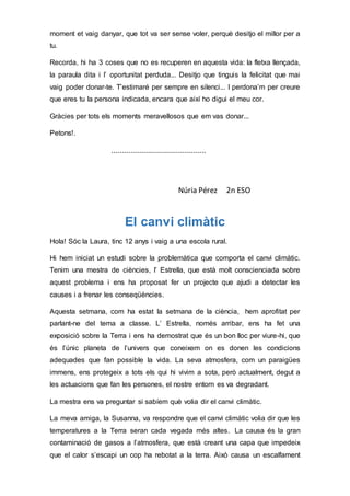 moment et vaig danyar, que tot va ser sense voler, perquè desitjo el millor per a
tu.
Recorda, hi ha 3 coses que no es recuperen en aquesta vida: la fletxa llençada,
la paraula dita i l’ oportunitat perduda... Desitjo que tinguis la felicitat que mai
vaig poder donar-te. T’estimaré per sempre en silenci... I perdona’m per creure
que eres tu la persona indicada, encara que així ho digui el meu cor.
Gràcies per tots els moments meravellosos que em vas donar...
Petons!.
...........................................
Núria Pérez 2n ESO
El canvi climàtic
Hola! Sóc la Laura, tinc 12 anys i vaig a una escola rural.
Hi hem iniciat un estudi sobre la problemàtica que comporta el canvi climàtic.
Tenim una mestra de ciències, l’ Estrella, que està molt conscienciada sobre
aquest problema i ens ha proposat fer un projecte que ajudi a detectar les
causes i a frenar les conseqüències.
Aquesta setmana, com ha estat la setmana de la ciència, hem aprofitat per
parlant-ne del tema a classe. L’ Estrella, només arribar, ens ha fet una
exposició sobre la Terra i ens ha demostrat que és un bon lloc per viure-hi, que
és l’únic planeta de l’univers que coneixem on es donen les condicions
adequades que fan possible la vida. La seva atmosfera, com un paraigües
immens, ens protegeix a tots els qui hi vivim a sota, però actualment, degut a
les actuacions que fan les persones, el nostre entorn es va degradant.
La mestra ens va preguntar si sabíem què volia dir el canvi climàtic.
La meva amiga, la Susanna, va respondre que el canvi climàtic volia dir que les
temperatures a la Terra seran cada vegada més altes. La causa és la gran
contaminació de gasos a l’atmosfera, que està creant una capa que impedeix
que el calor s’escapi un cop ha rebotat a la terra. Això causa un escalfament
 