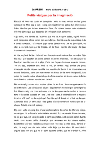 2n PREMI Núria Barquero 3r ESO
Petits viatges per la imaginació
Recolzo el meu cap contra el paraigües i noto la suau música de les gotes
colpejant-ho. Miro cap a dalt i veig com regalimen les gotes d’un arbre sense
fulles il·luminat per la llum tènue d’un fanal. Els cotxes passen més sorollosos
que mai per l’aigua que descansa en l’irregular asfalt del carrer.
Aquí estic, a la parada de l’autobús, que mai ve. La gent passa, alguns feliços
amb paraigües, altres corren per no mullar-se. Sembla que la pluja afluixa. A la
fi arriba l’autobús, i a l’instant pujo sense pensar-m’ho . Hi ha poca gent, és
clar, ja és tard. Miro per la finestra, tot és fosc i només els fanals i la lluna
il·luminen el carrer humit.
Al dia següent, la llum del matí em desperta acariciant-me les parpelles. Són
les nou i ja s’escolten els ocells cantant les seves melodies. Trec el cap per la
finestra i sembla com si la pluja d’ahir mai hagués travessat aquests carrers.
Tot és sec, totalment sec. Miro el cel, on només veig rodolar uns pocs
minúsculs núvols. Alguns sembla que canviïn de forma i es converteixin en
éssers fantàstics, però crec que només es tracta de la meva imaginació. Les
gotes de rosada, sobre els pètals de les flors posades als testos, sobre la lleixa
de la finestra, brillaven amb la llum del sol.
De sobte veig com es mou un dels pètals de les flors, és estrany perquè no fa
ni un fil d’aire. Les seves gotes cauen i seguidament m’inclino per contemplar la
flor. Llavors veig una cosa estranya, una de les gotes no ha arribat a caure a
terra i es queda suspesa en l’aire i, de cop i volta, s’expandeix com si hagués
tocat el sòl, però no ha estat així. Sembla un toll flotant en el buit de l’espai.
Aleshores toco un altre pètal i les gotes fan exactament el mateix que les d’
abans. Tot allò era molt estrany.
De cop i volta em veig dins d’una habitació plena de portes de diferents colors,
on de gust m’ enfonsaria entre coixins de cotó fluix de núvols. En un moment,
no sé per què, em veig obligada a obrir una d’elles. Amb aquells colors lluents
sento com surten petits xiuxiueigs que ressonen en les meves orelles,
barallant-se per ser l’escollida perquè l’obri. Trio una, la més clara, darrere d’
ella, ha sorgit una de més petita i més lletja que les altres. Al meu interior
alguna cosa em diu que he d’ obrir aquesta també, que he d’entrar-hi. Amb
 