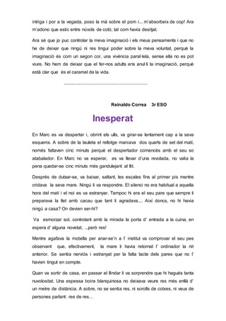 intriga i por a la vegada, poso la mà sobre el pom i... m’absorbeix de cop! Ara
m’adono que estic entre núvols de cotó, tal com havia desitjat.
Ara sé que jo puc controlar la meva imaginació i els meus pensaments i que no
he de deixar que ningú ni res tingui poder sobre la meva voluntat, perquè la
imaginació és com un segon cor, una vivència paral·lela, sense ella no es pot
viure. No hem de deixar que el fer-nos adults ens anul·li la imaginació, perquè
està clar que és el caramel de la vida.
...................................................................
Reinaldo Correa 3r ESO
Inesperat
En Marc es va despertar i, obrint els ulls, va girar-se lentament cap a la seva
esquerra. A sobre de la tauleta el rellotge marcava dos quarts de set del matí,
només faltaven cinc minuts perquè el despertador comencés amb el seu so
atabalador. En Marc no va esperar, es va llevar d’una revolada, no valia la
pena quedar-se cinc minuts més gandulejant al llit.
Després de dutxar-se, va baixar, saltant, les escales fins al primer pis mentre
cridava la seva mare. Ningú li va respondre. El silenci no era habitual a aquella
hora del matí i el noi es va estranyar. Tampoc hi era el seu pare que sempre li
preparava la llet amb cacau que tant li agradava.... Així doncs, no hi havia
ningú a casa? On devien ser-hi?
Va esmorzar sol, controlant amb la mirada la porta d’ entrada a la cuina, en
espera d’ alguna novetat, ...però res!
Mentre agafava la motxilla per anar-se’n a l’ institut va comprovar el seu pes
observant que, efectivament, la mare li havia retornat l’ ordinador la nit
anterior. Se sentia nerviós i estranyat per la falta tacte dels pares que no l’
havien tingut en compte.
Quan va sortir de casa, en passar el llindar li va sorprendre que hi hagués tanta
nuvolositat. Una espessa boira blanquinosa no deixava veure res més enllà d’
un metre de distància. A sobre, no se sentia res, ni sorolls de cotxes, ni veus de
persones parlant: res de res…
 