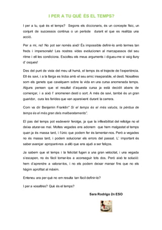 I PER A TU QUÈ ÉS EL TEMPS?
I per a tu, què és el temps? Segons els diccionaris, és un concepte físic, un
conjunt de successos continus o un període durant el que es realitza una
acció.
Per a mi, no! No pot ser només això! És impossible definir-lo amb termes tan
freds i impersonals! Les nostres vides evolucionen al marcapassos del seu
ritme i ell les condiciona. Escolteu els meus arguments i digueu-me si vaig lluny
d’ osques!
Des del punt de vista del meu ull humà, el temps és el trajecte de l’experiència.
Ell és savi, i a la llarga es troba amb el seu amic inseparable, el destí. Nosaltres
som els genets que cavalquem sobre la vida en una cursa anomenada temps.
Alguns pensen que el resultat d’aquesta cursa ja està decidit abans de
començar, i a això l’ anomenen destí o sort. A més de savi, també és un gran
guaridor, cura les ferides que van apareixent durant la carrera.
Com va dir Benjamin Franklin" Si el temps és el més valuós, la pèrdua de
temps és el més gran dels malbarataments”.
El pas del temps pot esdevenir ferotge, ja que la inflexibilitat del rellotge no el
deixa aturar-se mai. Moltes vegades ens adonem que hem malgastat el temps
quan ja és massa tard, i l’únic que podem fer és lamentar-nos. Però a vegades
no és massa tard, i podem solucionar els errors del passat. L’ important és
saber avançar apropant-nos a allò que ens ajudi a ser feliços.
Ja sabem que el temps i la felicitat fugen a una gran velocitat, i una vegada
s’escapen, no és fàcil tornar-los a aconseguir tots dos. Però això te solució:
hem d’aprendre a valorar-los, i no els podem deixar marxar fins que no els
hàgim aprofitat al màxim.
Enteneu ara per què no em resulta tan fàcil definir-lo?
I per a vosaltres? Què és el temps?
Sara Rodrigo 2n ESO
 