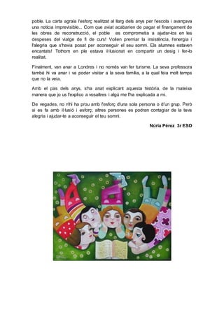 poble. La carta agraïa l'esforç realitzat al llarg dels anys per l'escola i avançava
una notícia imprevisible... Com que aviat acabarien de pagar el finançament de
les obres de reconstrucció, el poble es comprometia a ajudar-los en les
despeses del viatge de fi de curs! Volien premiar la insistència, l'energia i
l'alegria que s'havia posat per aconseguir el seu somni. Els alumnes estaven
encantats! Tothom en ple estava il·lusionat en compartir un desig i fer-lo
realitat.
Finalment, van anar a Londres i no només van fer turisme. La seva professora
també hi va anar i va poder visitar a la seva família, a la qual feia molt temps
que no la veia.
Amb el pas dels anys, s'ha anat explicant aquesta història, de la mateixa
manera que jo us l'explico a vosaltres i algú me l'ha explicada a mi.
De vegades, no n'hi ha prou amb l'esforç d'una sola persona o d'un grup. Però
si es fa amb il·lusió i esforç, altres persones es podran contagiar de la teva
alegria i ajudar-te a aconseguir el teu somni.
Núria Pérez 3r ESO
 