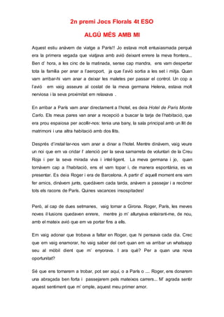 2n premi Jocs Florals 4t ESO
ALGÚ MÉS AMB MI
Aquest estiu anàvem de viatge a París!! Jo estava molt entusiasmada perquè
era la primera vegada que viatjava amb avió deixant enrere la meva frontera...
Ben d’ hora, a les cinc de la matinada, sense cap mandra, ens vam despertar
tota la família per anar a l’aeroport, ja que l’avió sortia a les set i mitja. Quan
vam arribar-hi vam anar a deixar les maletes per passar el control. Un cop a
l’avió em vaig asseure al costat de la meva germana Helena, estava molt
nerviosa i la seva proximitat em relaxava .
En arribar a París vam anar directament a l’hotel, es deia Hotel de Paris Monte
Carlo. Els meus pares van anar a recepció a buscar la tarja de l’habitació, que
era prou espaiosa per acollir-nos: tenia una bany, la sala principal amb un llit de
matrimoni i una altra habitació amb dos llits.
Després d’instal·lar-nos vam anar a dinar a l’hotel. Mentre dinàvem, vaig veure
un noi que em va cridar l’ atenció per la seva samarreta de voluntari de la Creu
Roja i per la seva mirada viva i intel·ligent. La meva germana i jo, quan
tornàvem cap a l’habitació, ens el vam topar i, de manera espontània, es va
presentar. Es deia Roger i era de Barcelona. A partir d’ aquell moment ens vam
fer amics, dinàvem junts, quedàvem cada tarda, anàvem a passejar i a recórrer
tots els racons de París. Quines vacances insospitades!
Però, al cap de dues setmanes, vaig tornar a Girona. Roger, París, les meves
noves il·lusions quedaven enrere, mentre jo m’ allunyava enlairant-me, de nou,
amb el mateix avió que em va portar fins a ells.
Em vaig adonar que trobava a faltar en Roger, que hi pensava cada dia. Crec
que em vaig enamorar, ho vaig saber del cert quan em va arribar un whatsapp
seu al mòbil dient que m’ enyorava. I ara què? Per a quan una nova
oportunitat?
Sé que ens tornarem a trobar, pot ser aquí, o a París o .... Roger, ens donarem
una abraçada ben forta i passejarem pels mateixos carrers... M’ agrada sentir
aquest sentiment que m’ omple, aquest meu primer amor.
 
