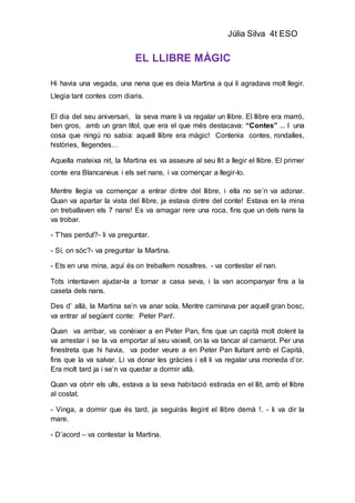 Júlia Silva 4t ESO
EL LLIBRE MÀGIC
Hi havia una vegada, una nena que es deia Martina a qui li agradava molt llegir.
Llegia tant contes com diaris.
El dia del seu aniversari, la seva mare li va regalar un llibre. El llibre era marró,
ben gros, amb un gran títol, que era el que més destacava: “Contes” ... I una
cosa que ningú no sabia: aquell llibre era màgic! Contenia contes, rondalles,
històries, llegendes…
Aquella mateixa nit, la Martina es va asseure al seu llit a llegir el llibre. El primer
conte era Blancaneus i els set nans, i va començar a llegir-lo.
Mentre llegia va començar a entrar dintre del llibre, i ella no se’n va adonar.
Quan va apartar la vista del llibre, ja estava dintre del conte! Estava en la mina
on treballaven els 7 nans! Es va amagar rere una roca, fins que un dels nans la
va trobar.
- T’has perdut?- li va preguntar.
- Sí, on sóc?- va preguntar la Martina.
- Ets en una mina, aquí és on treballem nosaltres. - va contestar el nan.
Tots intentaven ajudar-la a tornar a casa seva, i la van acompanyar fins a la
caseta dels nans.
Des d’ allà, la Martina se’n va anar sola. Mentre caminava per aquell gran bosc,
va entrar al següent conte: Peter Pan!.
Quan va arribar, va conèixer a en Peter Pan, fins que un capità molt dolent la
va arrestar i se la va emportar al seu vaixell, on la va tancar al camarot. Per una
finestreta que hi havia, va poder veure a en Peter Pan lluitant amb el Capità,
fins que la va salvar. Li va donar les gràcies i ell li va regalar una moneda d’or.
Era molt tard ja i se’n va quedar a dormir allà.
Quan va obrir els ulls, estava a la seva habitació estirada en el llit, amb el llibre
al costat.
- Vinga, a dormir que és tard, ja seguiràs llegint el llibre demà !. - li va dir la
mare.
- D’acord – va contestar la Martina.
 