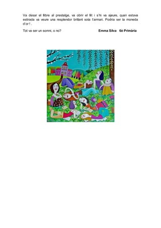 Va desar el llibre al prestatge, va obrir el llit i s’hi va ajeure, quan estava
estirada va veure una resplendor brillant sota l’armari. Podria ser la moneda
d’or ! .
Tot va ser un somni, o no? Emma Silva 6è Primària
 