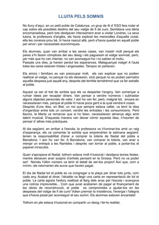 LLUITA PELS SOMNIS
No lluny d’aquí, en un petit poble de Catalunya, un grup de 4t d’ ESO feia rodar el
cap sobre els possibles destins del seu viatge de fi de curs. Semblava una dèria
encomanadissa, però tots desitjaven intensament anar a visitar Londres. La seva
tutora, la professora d'anglès, els havia explicat les meravelles d'aquella ciutat,
ella les coneixia prou bé, hi havia nascut allà, però s'havia quedat en aquell poble
per amor i per necessitats econòmiques.
Els alumnes, quan van arribar a les seves cases, van insistir molt perquè els
pares s’hi fessin còmplices del seu desig i els paguessin el viatge somniat, però,
per més que ho van intentar, no van aconseguir-ho i no sabien el motiu.
Passats uns dies, ja havien perdut les esperances. Malaguanyat viatge! A l'aula
totes les cares estaven tristes i angoixades. Tampoc en parlaven.
Els amics i familiars es van preocupar molt, els van explicar que no podien
realitzar el viatge, no perquè no els deixessin, sinó perquè no es podien permetre
aquella despesa just aquell any, després del terrible terratrèmol que va fer estralls
al poble.
Aquest va ser el tret de sortida que els va despertar l’enginy. Van començar a
rumiar idees per recaptar diners. Van pensar a vendre números i subhastar
alguns objectes personals de valor. I així ho van fer, però, malgrat tot, encara en
necessitaven més, perquè al poble hi havia poca gent a la qual vendre-li coses.
Després d'uns dies, en Biel, un noi que sempre estava callat, va tenir la idea
d'organitzar entre tots un concert, vendre les entrades i les consumicions. Però
llavors, la Marta va remarcar que si ho feien, necessitaven almenys algú amb
talent musical. D'aquesta manera van deixar córrer aquesta idea, n’haurien de
pensar d’ altres més pràctiques.
Al dia següent, en arribar a l'escola, la professora va il·luminar-los amb un raig
d’esperança, els va comentar la sortida que emprendrien la setmana següent:
tenien la responsabilitat d'anar a comprar la loteria de Nadal del poble a
Barcelona. I així ho van fer. A Barcelona, van comprar la loteria, van anar a
menjar un entrepà a les Rambles i després van tornar al poble, a portar-los el
paperet miraculós.
Quan s'apropava el Nadal, tothom estava molt il·lusionat i desitjava bones festes,
mentre deixaven anar sospirs d’anhels pensant en la Grossa. Però no va poder
ser! Només l'últim número va tenir el detall de ser-los propici! Així que, com a
mínim, els retornarien els euros que havien pagat.
El dia de Nadal tot el poble es va congregar a la plaça per dinar tots junts, com
cada any. Acabat el dinar, l'alcalde va llegir una carta en representació de tot el
poble. La carta agraïa l'esforç realitzat al llarg dels anys per l'escola i avançava
una notícia imprevisible... Com que aviat acabarien de pagar el finançament de
les obres de reconstrucció, el poble es comprometia a ajudar-los en les
despeses del viatge de fi de curs! Volien premiar la insistència, l'energia i l'alegria
que s'havia posat per aconseguir el seu somni. Els alumnes estaven encantats!
Tothom en ple estava il·lusionat en compartir un desig i fer-lo realitat.
 