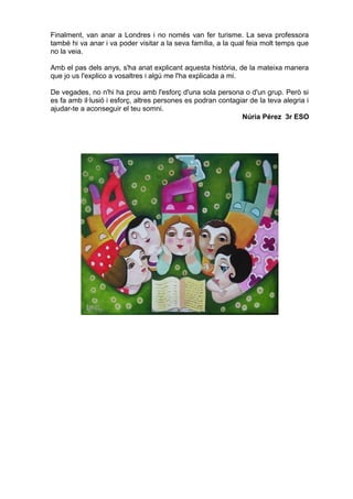 Finalment, van anar a Londres i no només van fer turisme. La seva professora
també hi va anar i va poder visitar a la seva família, a la qual feia molt temps que
no la veia.
Amb el pas dels anys, s'ha anat explicant aquesta història, de la mateixa manera
que jo us l'explico a vosaltres i algú me l'ha explicada a mi.
De vegades, no n'hi ha prou amb l'esforç d'una sola persona o d'un grup. Però si
es fa amb il·lusió i esforç, altres persones es podran contagiar de la teva alegria i
ajudar-te a aconseguir el teu somni.
Núria Pérez 3r ESO
 