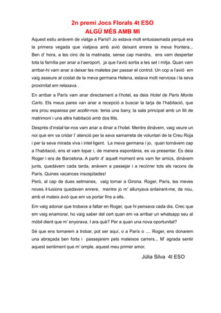 2n premi Jocs Florals 4t ESO
ALGÚ MÉS AMB MI
Aquest estiu anàvem de viatge a París!! Jo estava molt entusiasmada perquè era
la primera vegada que viatjava amb avió deixant enrere la meva frontera...
Ben d’ hora, a les cinc de la matinada, sense cap mandra, ens vam despertar
tota la família per anar a l’aeroport, ja que l’avió sortia a les set i mitja. Quan vam
arribar-hi vam anar a deixar les maletes per passar el control. Un cop a l’avió em
vaig asseure al costat de la meva germana Helena, estava molt nerviosa i la seva
proximitat em relaxava .
En arribar a París vam anar directament a l’hotel, es deia Hotel de Paris Monte
Carlo. Els meus pares van anar a recepció a buscar la tarja de l’habitació, que
era prou espaiosa per acollir-nos: tenia una bany, la sala principal amb un llit de
matrimoni i una altra habitació amb dos llits.
Després d’instal·lar-nos vam anar a dinar a l’hotel. Mentre dinàvem, vaig veure un
noi que em va cridar l’ atenció per la seva samarreta de voluntari de la Creu Roja
i per la seva mirada viva i intel·ligent. La meva germana i jo, quan tornàvem cap
a l’habitació, ens el vam topar i, de manera espontània, es va presentar. Es deia
Roger i era de Barcelona. A partir d’ aquell moment ens vam fer amics, dinàvem
junts, quedàvem cada tarda, anàvem a passejar i a recórrer tots els racons de
París. Quines vacances insospitades!
Però, al cap de dues setmanes, vaig tornar a Girona. Roger, París, les meves
noves il·lusions quedaven enrere, mentre jo m’ allunyava enlairant-me, de nou,
amb el mateix avió que em va portar fins a ells.
Em vaig adonar que trobava a faltar en Roger, que hi pensava cada dia. Crec que
em vaig enamorar, ho vaig saber del cert quan em va arribar un whatsapp seu al
mòbil dient que m’ enyorava. I ara què? Per a quan una nova oportunitat?
Sé que ens tornarem a trobar, pot ser aquí, o a París o .... Roger, ens donarem
una abraçada ben forta i passejarem pels mateixos carrers... M’ agrada sentir
aquest sentiment que m’ omple, aquest meu primer amor.
Júlia Silva 4t ESO
 