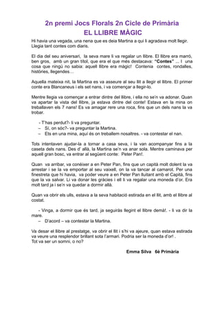 2n premi Jocs Florals 2n Cicle de Primària
EL LLIBRE MÀGIC
Hi havia una vegada, una nena que es deia Martina a qui li agradava molt llegir.
Llegia tant contes com diaris.
El dia del seu aniversari, la seva mare li va regalar un llibre. El llibre era marró,
ben gros, amb un gran títol, que era el que més destacava: “Contes” ... I una
cosa que ningú no sabia: aquell llibre era màgic! Contenia contes, rondalles,
històries, llegendes…
Aquella mateixa nit, la Martina es va asseure al seu llit a llegir el llibre. El primer
conte era Blancaneus i els set nans, i va començar a llegir-lo.
Mentre llegia va començar a entrar dintre del llibre, i ella no se’n va adonar. Quan
va apartar la vista del llibre, ja estava dintre del conte! Estava en la mina on
treballaven els 7 nans! Es va amagar rere una roca, fins que un dels nans la va
trobar.
- T’has perdut?- li va preguntar.
– Sí, on sóc?- va preguntar la Martina.
– Ets en una mina, aquí és on treballem nosaltres. - va contestar el nan.
Tots intentaven ajudar-la a tornar a casa seva, i la van acompanyar fins a la
caseta dels nans. Des d’ allà, la Martina se’n va anar sola. Mentre caminava per
aquell gran bosc, va entrar al següent conte: Peter Pan!.
Quan va arribar, va conèixer a en Peter Pan, fins que un capità molt dolent la va
arrestar i se la va emportar al seu vaixell, on la va tancar al camarot. Per una
finestreta que hi havia, va poder veure a en Peter Pan lluitant amb el Capità, fins
que la va salvar. Li va donar les gràcies i ell li va regalar una moneda d’or. Era
molt tard ja i se’n va quedar a dormir allà.
Quan va obrir els ulls, estava a la seva habitació estirada en el llit, amb el llibre al
costat.
- Vinga, a dormir que és tard, ja seguiràs llegint el llibre demà!. - li va dir la
mare.
– D’acord – va contestar la Martina.
Va desar el llibre al prestatge, va obrir el llit i s’hi va ajeure, quan estava estirada
va veure una resplendor brillant sota l’armari. Podria ser la moneda d’or! .
Tot va ser un somni, o no?
Emma Silva 6è Primària
 