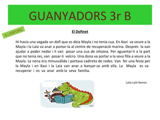El Dofinet
Hi havia una vegada un dofí que es deia Mayla i no tenia cua. En Xavi va veure a la
Mayla i la Laia va anar a portar-la al centre de recuperació marina. Després la van
ajudar a poder nedar i li van posar una cua de silicona. Per aguantar-li a la part
que no tenia res, van posar-li velcro. Una dona va portar a la seva filla a veure a la
Mayla. La nena era minusvàlida i portava cadireta de rodes. Van fer una festa per
la Mayla i en Xavi i la Laia van anar a banyar-se amb ella. La Mayla es va
recuperar i es va anar amb la seva familia.
Laila Laiti Ramos
GUANYADORS 3r B
A L’ESFORÇ
 