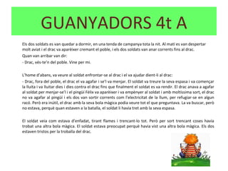 Els dos soldats es van quedar a dormir, en una tenda de campanya tota la nit. Al matí es van despertar
molt aviat i el drac va aparèixer cremant el poble, i els dos soldats van anar corrents fins al drac.
Quan van arribar van dir:
- Drac, vés-te’n del poble. Vine per mi.
L’home d’abans, va veure al soldat enfrontar-se al drac i el va ajudar dient-li al drac:
- Drac, fora del poble, el drac el va agafar i se’l va menjar. El soldat va treure la seva espasa i va començar
la lluita i va lluitar dies i dies contra el drac fins que finalment el soldat es va rendir. El drac anava a agafar
al soldat per menjar-se’l i el pingüí Fèlix va aparèixer i va empènyer al soldat i amb moltíssima sort, el drac
no va agafar al pingüí i els dos van sortir corrents com l’electricitat de la llum, per refugiar-se en algun
racó. Però era inútil, el drac amb la seva bola màgica podia veure tot el que preguntava. La va buscar, però
no estava, perquè quan estaven a la batalla, el soldat li havia tret amb la seva espasa.
El soldat veia com estava d’enfadat, tirant flames i trencant-lo tot. Però per sort trencant coses havia
trobat una altra bola màgica. El soldat estava preocupat perquè havia vist una altra bola màgica. Els dos
estaven tristos per la troballa del drac.
GUANYADORS 4t A
 