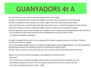Fer com si fessin un pla, però era mentida, perquè el drac s’ho cregués.
El soldat, i el pingüí Fèlix van encendre una foguera, van posar carn per despertar al drac amb l’olor.
El drac es va despertar obrint els grans ulls, verds i negres, tirant foc. Amb molta força va cridar:
- Què serà? Una vaca, un cavall? sigui el que sigui olora genial, com si un altre drac estigués cremant animals.
Amb el seu olfacte va arribar en qüestió de segons. Quan va arribar va veure al soldat i al pingüí.
Va anar ràpidament i quan anava a llençar foc, el soldat va treure l’espasa que tenia guardada dins de la disfressa
i se la va llençar a la boca, però no reaccionava immediatament i va tancar la boca i va dir:
- Us menjaré amb patates i quètxup!
El soldat i el pingüí Fèlix van sortir corrents perquè se’ls hi havien acabat els recursos i les idees. I corrents,
corrents van arribar a un poble.
Just en aquell poble acabava de nevar. El soldat i el pingüí dubtaven què hi hagués algú viu, van anar picant porta
per porta però estaven tan nevades que quasi era impossible que algú escoltés.
De cop i volta, van sentir les veus d’uns nens, van anar corrents i amb les mans van treure’ls de la casa.
Quan van sortir els hi van donar les gràcies i van preguntar si coneixien al drac.
- Quin drac?
- Hi ha un drac que va cremant els pobles. Quan el veieu no sortiu de casa. Ara vull saber, qui sou?
- Som soldats enviats per la reina i el rei, hem vingut a matar al drac. Bé, sort i no sortiu de casa.
- D’acord! Van respondre els nens cridant... ADÉU
GUANYADORS 4t A
 