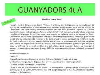 El rellotge de Cap d’Any
Fa molt i molt de temps, en un desert l’Àfrica... Hi vivia una jove i dolça princesa coneguda com: La
princesa de l’Àfrica! Aquella princesa sempre anava molt ben vestida amb un vestit blau. La princesa de
L’Àfrica tenia una super-enemiga amb la qual sempre passaven molts problemes. Aquesta era la bruixa
mes dolenta que us podeu imaginar... Portava un barret molt i molt punxegut, una roba feta de teranyines
i una berruga a la punta del nas. Vivia en un camp no gaire net i allà mai sortia el sol, sempre era de nit.
Una cosa que encara no he explicat és que en el palau on vivia la princesa hi havia un rellotge que la bruixa
també volia. Va arribar la nit de desembre el dia 31 i la bruixa va pensar que aquell era el moment exacte
per robar el rellotge. La princesa va voler convidar a tot el regne i la bruixa es va voler disfressar perquè es
pensa va que així enganyaria al cavaller de l’entrada. I va arribar el moment en què tota la gent entrava al
palau la disfressa no era molt semblant a la dels vilatans però va passar. Després va començar el
banquet,i estaven tots menjant quan de sobte PAF!!! La bruixa va caure sobre una taula i se li va treure el
vestit.
-És la bruixa! Algú va dir.
-Socors!!!!
En aquell mateix moment baixava la princesa de la seva habitació i li va dir a la bruixa:
Si vols el meu rellotge, hauràs de passar dues proves i aquestes proves no seran gens fàcils.
- D’acord, accepto aquest repte! Va contestar.
- I ara et diré en què consisteixen les proves... si aconsegueixes la primera prova, aconseguiràs dues
gemmes, que si les ajuntes, formaran una clau amb que podràs passar al món màgic i recuperaràs el teu
rellotge... et dic les proves:
GUANYADORS 4t A
+ORIGINAL
 