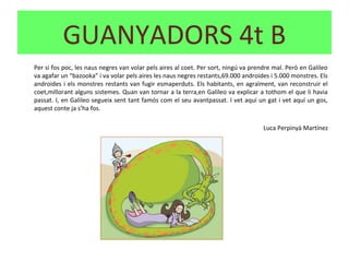 Per si fos poc, les naus negres van volar pels aires al coet. Per sort, ningú va prendre mal. Però en Galileo
va agafar un “bazooka” i va volar pels aires les naus negres restants,69.000 androides i 5.000 monstres. Els
androides i els monstres restants van fugir esmaperduts. Els habitants, en agraïment, van reconstruir el
coet,millorant alguns sistemes. Quan van tornar a la terra,en Galileo va explicar a tothom el que li havia
passat. I, en Galileo segueix sent tant famós com el seu avantpassat. I vet aquí un gat i vet aquí un gos,
aquest conte ja s’ha fos.
Luca Perpinyà Martínez
GUANYADORS 4t B
 