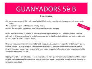 El conte màgic
Ahir van caure uns quants llibre a la meva habitació i els contes e van barrejar i es van convertir en un conte
màgic.
Ara us explicaré aquell conte nou que em vaig trobar.
Hi havia una vegada un conte màgic en el que es van barrejar les històries.
Un dia la mare cabreta li va dir a un fill porquet que anés a portar menjar a la Caputxeta Vermell. La mare
cabreta li va dir que no podia parlar amb el caçador perquè sinó se’l menjaria o voldria que fes tres cases:una
de palla, l’altre de fusta i l’altre de maons.
Llavors el porquet se’n va anar i es va trobar amb el caçador. El porquet es va espantar tant en veure’l que va
intentar escapar i ho va aconseguir. Llavors es va trobar amb la Caputxeta Vermella i li va donar el menjar.
Després el porquet tornant cap a casa es va tornar a trobar el caçador i el caçador el volia obligar a que ballés
amb ell en el ball de les Mil Nits.
El porquet va tornar corrents a casa i li va explicar a la seva mare que havia d’anar al ball de les Mil Nits amb el
caçador. La mare es va enfadar perquè el porquet no li havia fet cas i havia parlat amb el caçador. I el càstig va
ser que no anés al ball.
GUANYADORS 5è B
PROSA
 