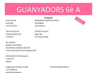 El meu avi
Et vas marxar M’agradaven aquells moments
una tarda que llegíem
i no vas tornar. en harmonia.
Quan miro al cel, Tornar-te a veure
et veig saludant-me, algun dia
somrient. és la meva utopia
Em cuidaves
perquè m’estimaves,
em donaves una bona educació
encara que fossis d’una altra generació.
Amb maestria m’ensenyaves
a escriure
poesia.
Imagino que et dono un petó Estrella González Marzo
i tu m’abraces
amb molta simpatia.
GUANYADORS 6è A
POESIA
 