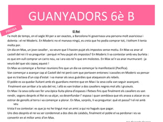 El Rei
Fa molt de temps, en el segle XII per a ser exactes, a Barcelona hi governava una persona molt avariciosa i
dolenta : el rei Moderic. En Moderic no el manava ningú, es creia que ho podia comprar tot, i tothom li tenia
molta por.
Un dia en Max, un jove cavaller , va veure que li havien pujat els impostos sense motiu. En Max va anar al
castell del rei i li va preguntar : perquè m’heu pujat els impostos? En Moderic li va contestar amb veu burleta :
es que em vull comprar un carro nou, va i ara ves-te’n que em molestes. En Max se’n va anar murmurant : ja
veurà del que sóc capaç aquest !
En Max va començar a formar reunions fins que un dia va començar la manifestació (Pacífica).
Van començar a avançar cap al Castell del rei però com que portaven entorxes i cassoles en Moderic va pensar
que es tractava d’un cop d’estat i va manar als seus guàrdies que ataquessin als rebels.
El poble es va quedar lluitant amb els guardians mentre que en Max i la seva colla van seguir avançant.
Finalment van arribar a la sala del rei, i allà es van trobar a dos cavallers negres mol alts i gruixuts.
En Max i la seva colla van fer una èpica lluita plena d’espases i fletxes fins que finalment els cavallers es van
rendir, segons després el Rei es va alçar, va desenfundar l’ espasa i quan semblava que els anava a atacar es va
estirar de genolls al terra i va començar a plorar. En Max, sorprès, li va preguntar: què et passa? I el rei amb
veu
trista li va contestar: es que jo no he tingut mai un amic a qui no hagués que pagar.
Uns dies després el rei va ser condemnat a dos dies de calabós, finalment el poble el va perdonar i es va
convertir en el millor amic d’en Max.
GUANYADORS 6è B
PROSA
 