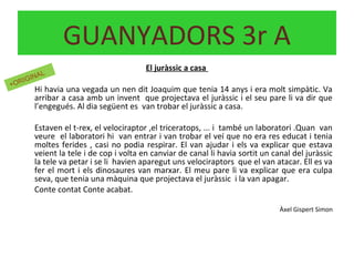 El juràssic a casa
Hi havia una vegada un nen dit Joaquim que tenia 14 anys i era molt simpàtic. Va
arribar a casa amb un invent que projectava el juràssic i el seu pare li va dir que
l’engegués. Al dia següent es van trobar el juràssic a casa.
Estaven el t-rex, el velociraptor ,el triceratops, ... i també un laboratori .Quan van
veure el laboratori hi van entrar i van trobar el veí que no era res educat i tenia
moltes ferides , casi no podia respirar. El van ajudar i els va explicar que estava
veient la tele i de cop i volta en canviar de canal li havia sortit un canal del juràssic
la tele va petar i se li havien aparegut uns velociraptors que el van atacar. Ell es va
fer el mort i els dinosaures van marxar. El meu pare li va explicar que era culpa
seva, que tenia una màquina que projectava el juràssic i la van apagar.
Conte contat Conte acabat.
Àxel Gispert Simon
GUANYADORS 3r A
+ORIGINAL
 