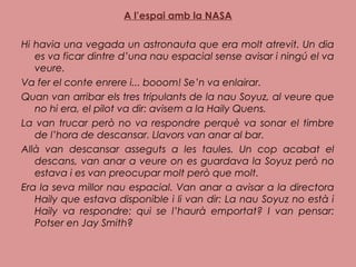 A l’espai amb la NASA
Hi havia una vegada un astronauta que era molt atrevit. Un dia
es va ficar dintre d’una nau espacial sense avisar i ningú el va
veure.
Va fer el conte enrere i... booom! Se’n va enlairar.
Quan van arribar els tres tripulants de la nau Soyuz, al veure que
no hi era, el pilot va dir: avisem a la Haily Quens.
La van trucar però no va respondre perquè va sonar el timbre
de l’hora de descansar. Llavors van anar al bar.
Allà van descansar asseguts a les taules. Un cop acabat el
descans, van anar a veure on es guardava la Soyuz però no
estava i es van preocupar molt però que molt.
Era la seva millor nau espacial. Van anar a avisar a la directora
Haily que estava disponible i li van dir: La nau Soyuz no està i
Haily va respondre: qui se l’haurà emportat? I van pensar:
Potser en Jay Smith?
 