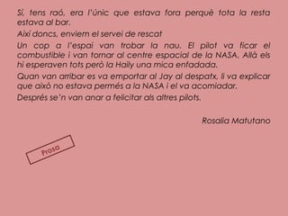 Sí, tens raó, era l’únic que estava fora perquè tota la resta
estava al bar.
Així doncs, enviem el servei de rescat
Un cop a l’espai van trobar la nau. El pilot va ficar el
combustible i van tornar al centre espacial de la NASA. Allà els
hi esperaven tots però la Haily una mica enfadada.
Quan van arribar es va emportar al Jay al despatx, li va explicar
que això no estava permés a la NASA i el va acomiadar.
Després se’n van anar a felicitar als altres pilots.
Rosalia Matutano
Prosa
 