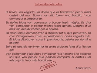La baralla dels dofins
Hi havia una vegada uns dofins que es barallaven per al millor
castell del mar. Llavors van dir: farem una baralla, i van
començar a preparar-se.
Els dofins blaus van començar a buscar llapis màgics. Els d’or
van començar a pensar moltes idees genials. Després d’un
mes van decidir començar la baralla.
Els dofins blaus començaven a dibuixar tot el que pensaven. Els
d’or s’imaginaven coses impressionants, cada vegada més.
Els blaus dibuixaven coses impressionants, pistoles per dormir a
la gent.
Entre els dos reis van inventar les seves esclaves fetes d’or i les de
gel.
Van començar a dibuixar i a imaginar tota l’estona i no paraven
fins que van pensar que podrien compartir el castell i ser
feliços junts i mai més barallar-se.
Anna Traval+ Original
 
