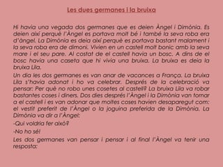 Les dues germanes i la bruixa
 
Hi havia una vegada dos germanes que es deien Àngel i Dimònia. Es
deien així perquè l’Àngel es portava molt bé i també la seva roba era
d’àngel. La Dimònia es deia així perquè es portava bastant malament i
la seva roba era de dimoni. Vivien en un castell molt bonic amb la seva
mare i el seu pare. Al costat de el castell havia un bosc. A dins de el
bosc havia una caseta que hi vivia una bruixa. La bruixa es deia la
bruixa Lila.
Un dia les dos germanes es van anar de vacances a França. La bruixa
Lila s’havia adonat i ho va celebrar. Després de la celebració va
pensar: Per què no robo unes cosetes al castell? La bruixa Lila va robar
bastantes coses i diners. Dos dies després l’Àngel i la Dimònia van tornar
a el castell i es van adonar que moltes coses havien desaparegut com:
el vestit preferit de l’Àngel o la joguina preferida de la Dimònia. La
Dimònia va dir a l’Àngel:
-Qui voldria fer això?
-No ho sé!
Les dos germanes van pensar i pensar i al final l’Àngel va tenir una
resposta:
 