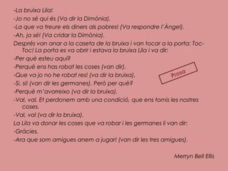 -La bruixa Lila!
-Jo no sé qui és (Va dir la Dimònia).
-La que va treure els diners als pobres! (Va respondre l’Àngel).
-Ah, ja sé! (Va cridar la Dimònia).
Després van anar a la caseta de la bruixa i van tocar a la porta: Toc-
Toc! La porta es va obrir i estava la bruixa Lila i va dir:
-Per què esteu aquí?
-Perquè ens has robat les coses (van dir).
-Que va jo no he robat res! (va dir la bruixa).
-Si, si! (van dir les germanes). Però per què?
-Perquè m’avorreixo (va dir la bruixa).
-Val, val. Et perdonem amb una condició, que ens tornis les nostres
coses.
-Val, val (va dir la bruixa).
La Lila va donar les coses que va robar i les germanes li van dir:
-Gràcies.
-Ara que som amigues anem a jugar! (van dir les tres amigues).
Merryn Bell Ellis
Prosa
 
