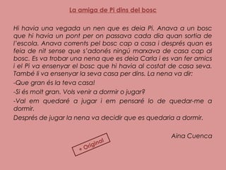 La amiga de Pi dins del bosc
 
Hi havia una vegada un nen que es deia Pi. Anava a un bosc
que hi havia un pont per on passava cada dia quan sortia de
l’escola. Anava corrents pel bosc cap a casa i després quan es
feia de nit sense que s’adonés ningú marxava de casa cap al
bosc. Es va trobar una nena que es deia Carla i es van fer amics
i el Pi va ensenyar el bosc que hi havia al costat de casa seva.
També li va ensenyar la seva casa per dins. La nena va dir:
-Que gran és la teva casa!
-Si és molt gran. Vols venir a dormir o jugar?
-Val em quedaré a jugar i em pensaré lo de quedar-me a
dormir.
Després de jugar la nena va decidir que es quedaria a dormir.
Aina Cuenca
+ Original
 