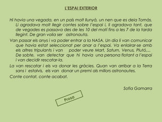 L’ESPAI EXTERIOR
 
Hi havia una vegada, en un país molt llunyà, un nen que es deia Tomàs.
Li agradava molt llegir contes sobre l’espai i, li agradava tant, que
de vegades es passava des de les 10 del matí fins a les 7 de la tarda
llegint. De gran volia ser astronauta.
Van passar els anys i va poder entrar a la NASA. Un dia li van comunicar
que havia estat seleccionat per anar a l’espai. Va enlairar-se amb
els altres tripulants i van poder veure Mart, Saturn, Venus, Plutó,...
De sobte, van detectar que hi havia una persona flotant a l’espai
i van decidir rescatar-la.
La van rescatar i els va donar les gràcies. Quan van arribar a la Terra
sans i estalvis, els van donar un premi als millors astronautes.
Conte contat, conte acabat.
Sofia Gamarra
Prosa
 