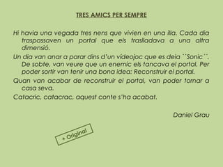 TRES AMICS PER SEMPRE
 
Hi havia una vegada tres nens que vivien en una illa. Cada dia
traspassaven un portal que els traslladava a una altra
dimensió.
Un dia van anar a parar dins d’un vídeojoc que es deia ``Sonic´´.
De sobte, van veure que un enemic els tancava el portal. Per
poder sortir van tenir una bona idea: Reconstruir el portal.
Quan van acabar de reconstruir el portal, van poder tornar a
casa seva.
Catacric, catacrac, aquest conte s’ha acabat.
Daniel Grau
+ Original
 